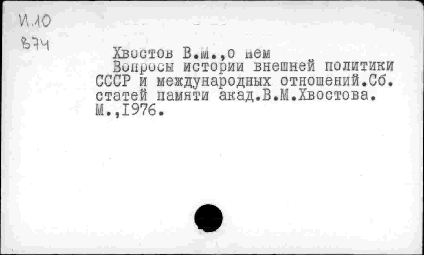 ﻿Хвостов В.м.,о нем
Вопросы истории внешней политики СССР и международных отношений.Сб. статей памяти акад.В.М.Хвостова. М.,1976.